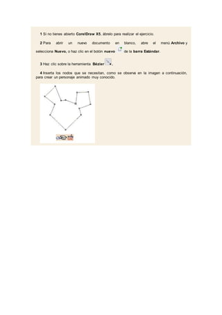 1 Si no tienes abierto CorelDraw X5, ábrelo para realizar el ejercicio.
2 Para abrir un nuevo documento en blanco, abre el menú Archivo y
selecciona Nuevo, o haz clic en el botón nuevo de la barra Estándar.
3 Haz clic sobre la herramienta Bézier .
4 Inserta los nodos que se necesitan, como se observa en la imagen a continuación,
para crear un personaje animado muy conocido.
 