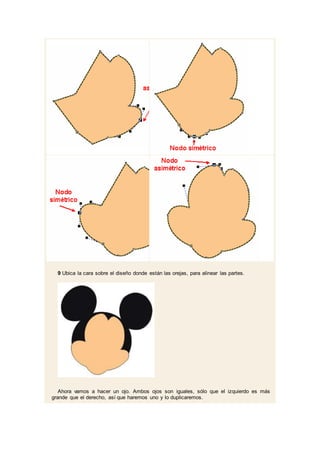 9 Ubica la cara sobre el diseño donde están las orejas, para alinear las partes.
Ahora vamos a hacer un ojo. Ambos ojos son iguales, sólo que el izquierdo es más
grande que el derecho, así que haremos uno y lo duplicaremos.
 