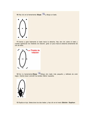 10 Haz clic en la herramienta Elipse y dibuja un óvalo.
11 Vamos a girar levemente el óvalo hacia la derecha. Haz otro clic sobre el óvalo y
cuando aparezcan los tiradores de rotación, giras un poco hacia la derecha arrastrando de
uno de ellos.
12 Con la herramienta Elipse dibuja otro óvalo más pequeño y rellénalo de color
negro. Intenta hacer coincidir los bordes inferior izquierdo.
13 Duplica el ojo. Selecciona los dos óvalos y haz clic en el menú Edición / Duplicar.
 