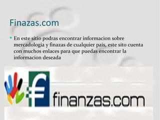 Finazas.com  En este sitio podras encontrar informacion sobre mercadologia y finazas de cualquier pais, este sito cuenta con muchos enlaces para que puedas encontrar la informacion deseada 