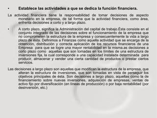 Establece las actividades a que se dedica la función financiera. La actividad financiera tiene la responsabilidad de tomar decisiones de aspecto monetario en la empresa, de tal forma que la actividad financiera, como área, enfrenta decisiones a corto y a largo plazo.  A corto plazo, significa la Administración del capital de trabajo.Ésta consiste en el conjunto integrado de las decisiones sobre el funcionamiento de la empresa que no comprometen la estructura de la empresa y consecuentemente la vida a largo plazo de ésta. Definimos a Finanzas como aquella actividad que se encarga de la obtención, distribución y correcta aplicación de los recursos financieros de una Empresa  para que se logre una mayor rentabilidad en la misma.as decisiones a corto plazo como  aquellas que son tomadas en los límites de una estructura de inversiones fija, la cual corresponde a una capacidad instalada determinada  para producir, almacenar y vender una cierta cantidad de productos o prestar ciertos servicios. Las decisiones a largo plazo son aquellas que modifican la estructura de la empresa, que alteran la estructura de inversiones, que son tomadas en vista de perseguir los objetivos principales de ésta. Son decisiones a largo plazo, aquellas como la de financiamiento sobre nuevas inversiones, adquisición de empresas, ventas de activo fijo por diversificación (en líneas de producción) o por baja rentabilidad (por desinversión, etc.) 