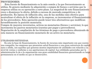 PROVEEDORES. Esta fuente de financiamiento es la más común y la que frecuentemente se utiliza. Se genera mediante la adquisición o compra de bienes o servicios que la empresa utiliza en su operación a corto plazo. La magnitud de este financiamiento crece o disminuye la oferta, debido a excesos de mercado competitivos y de producción. En épocas de inflación alta, una de las medidas más efectiva para neutralizar el efecto de la inflación en la empresa, es incrementar el financiamiento de los proveedores. Esta operación puede tener tres alternativas que modifican favorablemente la posición monetaria. Compra de mayores inventarios, activos no monetarios (bienes y servicios), lo que incrementa los pasivos monetarios (cuentas por pagar a proveedores). Negociación de la ampliación de los términos de pago a proveedores obteniendo de esta manera un financiamiento monetario de un activo no monetario. UTILIDADES RETENIDAS. Es esta la base de financiamiento, la fuente de recursos más importante con que cuenta una compañía, las empresas que presentan salud financiera o una gran estructura de capital sano o sólida, son aquellas que generan montos importantes de utilidades con relación a su nivel de ventas y conforme a sus aportaciones de capital. Las utilidades generadas por la administración le da a la organización una gran estabilidad financiera garantizando su larga permanencia en el medio en que se desenvuelve. 