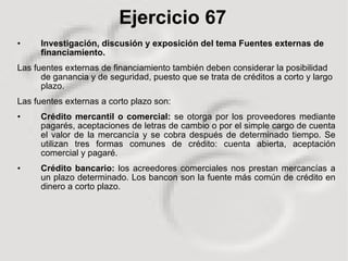 Ejercicio 67 Investigación, discusión y exposición del tema Fuentes externas de financiamiento. Las fuentes externas de financiamiento también deben considerar la posibilidad de ganancia y de seguridad, puesto que se trata de créditos a corto y largo plazo. Las fuentes externas a corto plazo son: Crédito mercantil o comercial:  se otorga por los proveedores mediante pagarés, aceptaciones de letras de cambio o por el simple cargo de cuenta el valor de la mercancía y se cobra después de determinado tiempo. Se utilizan tres formas comunes de crédito: cuenta abierta, aceptación comercial y pagaré. Crédito bancario:  los acreedores comerciales nos prestan mercancías a un plazo determinado. Los bancon son la fuente más común de crédito en dinero a corto plazo.  