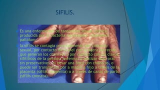 SIFILIS.
 Es

una enfermedad de tansmision sexual crónica
producida por la bacteria espiroqueta treponema
pallidum.
 la sífilis se contagia principalmente por contacto
sexual, por contacto de la piel con la ligera secreción
que generan los chancros o por contacto con los clavos
sifilíticos de la persona enferma: a realizar sexo oral
sin preservativos, al besar una boca con chancros, o
puede ser transmitida por a madre a hijo a través de la
placenta (sífilis congénita) o a través de canal de parto
(sífilis connata)

 