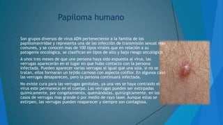 Papiloma humano


Son grupos diversos de virus ADN perteneciente a la familia de los
papillomaviridae y representa una de las infección de transmisión sexual mas
comunes, y se conocen mas de 100 tipos virales que en relación a su
patogenia oncológica, se clasifican en tipos de alto y bajo riesgo oncológico.



A unos tres meses de que une persona haya sido expuesta al virus, las
verrugas aparecerán en el lugar en que hubo contacto con la persona
infectada. Pueden aparecer varias verrugas al igual que una sola. si no se
tratan, ellos formaran un tejido carnoso con aspecto coliflor. En algunos caso
las verrugas desaparecen, pero la persona continuará infectada.



No existe cura para las verrugas genitales, ya una ves se haya contraído el
virus este permanece en el cuerpo. Las verrugas pueden ser extirpadas
químicamente, por congelamiento, quemándolas, quirúrgicamente, en los
casos de verrugas mas grande o por medio de rayo laser. Aunque estas se
extirpen, las verrugas pueden reaparecer y siempre son contagiosa.

 