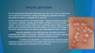 Herpes genitales


Es una enfermedad infecciosa inflamatoria de tipo vírico, que se caracteriza
por la aparición de lesiones cutáneas formadas por pequeñas vesículas
agrupadas en racimo y rodeadas de un aro rojo.



Existen dos clases de virus de herpes simple. cuando se presentan llagas en
loas labios o ampollas causada por la fiebre, se deben al virus de herpes
simple 1. el virus de herpes simple 2 por lo general produce llagas en el área
genital, pero también puede salir en los labios y en la boca. Se contagia a
través de contacto sexual con alguien que tenga llagas genitales visibles



Síntoma: ampollas pequeñas y muy dolorosas que se pueden encontrar
alrededor de la vagina, en el pene, alrededor del ano, los muslos y glúteos.
Estas ampollas pueden reventarse y secarse formando costras.



Tratamiento: no existe cura disponible. La duración de los síntomas puede
reducirse si se da tratamiento en la etapa inicial del brote. Si no se inicia
temprano, puede que el tratamiento no sea efectivo.

 