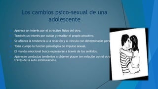 Los cambios psico-sexual de una
adolescente


Aparece un interés por el atractivo físico del otro.



También un interés por cuidar y resaltar el propio atractivo.



Se afianza la tendencia a la relación y al vinculo con determinadas personas.



Toma cuerpo la función psicológica de impulso sexual.



El mundo emocional busca expresarse a través de los sentidos.



Aparecen conductas tendentes a obtener placer (en relación con el otro, o a
través de la auto estimulación).

 