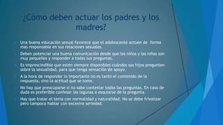 ¿Cómo deben actuar los padres y los
madres?


Una buena educación sexual favorece que el adolescente actuen de forma
mas responsable en sus relaciones sexuales.



Deben potenciar una buena comunicación desde que los niños y las niñas son
muy pequeños y responder a todas sus preguntas.



Es imprescindible que estén siempre disponibles cuándos sus hijos pregunten
sobre la sexualidad, para que tenga sensación de apoyo.



A la hora de responder lo importante no es tanto el contenido de la
respuesta, sino la actitud que se tome.



No hay que preocuparse si no sabe contestar todas las preguntas. En caso de
duda es preferible confesar las lagunas a esquiarse de la pregunta.



Hay que tratar el tema con normalidad y naturalidad. No se debe frivolizar
pero tampoco hablar con excesiva seriedad.

 
