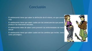 Conclusión


El adolescente tiene que saber la definición de él mismo, en que consiste su
vida.



El adolescente tiene que saber cuales son las consecuencias que puede
producir las relaciones sexuales.



El adolescente debe de saber como prevenir las enfermedades de transmisión
sexual



El adolescente tiene que saber cuales son los cambios que recibe, tanto físico
como psicológico.

 
