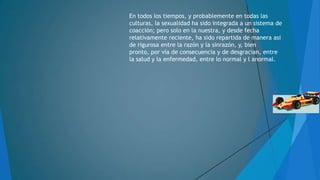 En todos los tiempos, y probablemente en todas las
culturas, la sexualidad ha sido integrada a un sistema de
coacción; pero solo en la nuestra, y desde fecha
relativamente reciente, ha sido repartida de manera asi
de rigurosa entre la razón y la sinrazón, y, bien
pronto, por vía de consecuencia y de desgracian, entre
la salud y la enfermedad, entre lo normal y l anormal.

 