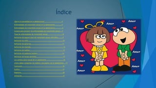 Índice


¿Qué es la sexualidad en la adolescencia?..............................4



Enfermedades de transmisión sexual en la adolescencia………………5



Enfermedades de transmisión sexual en la adolescencia……………...6



Consejo para prevenir las enfermedades de transmisión sexual……7



Tipos de enfermedades de transmisión sexual………………………………..8



Definición de algunos tipos de transmisión sexual (VIH-SIDA)…………9



Definición de sífilis……………………………………………………………………………10



Definición de gonorrea…………………………………………………………………….11



Definición de clamidia……………………………………………………………………….12



Definición de ladillas………………………………………………………………………..13



Definición de papiloma humana………………………………………………………14



Definición de herpes genitales………………………………………………………….15



Los cambios psico-sexual de un adolescente ……………………………………16



¿Cómo deben comportar los madres y los padres con el adolescente…..17



Conclusión………………………………………………………………………………………..18



Grafica………………………………………………………………………………………………19



Diagrama……………………………………………………………………………………………20



Animación………………………………………………………………………………………….21

 