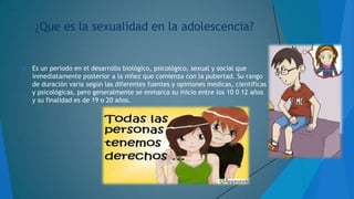 ¿Que es la sexualidad en la adolescencia?



Es un periodo en el desarrollo biológico, psicológico, sexual y social que
inmediatamente posterior a la niñez que comienza con la pubertad. Su rango
de duración varía según las diferentes fuentes y opiniones medicas, científicas
y psicológicas, pero generalmente se enmarca su inicio entre los 10 0 12 años
y su finalidad es de 19 o 20 años.

 