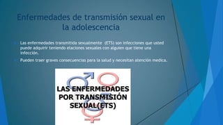 Enfermedades de transmisión sexual en
la adolescencia


Las enfermedades transmitida sexualmente (ETS) son infecciones que usted
puede adquirir teniendo elaciones sexuales con alguien que tiene una
infección.



Pueden traer graves consecuencias para la salud y necesitan atención medica.

 