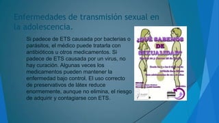 Enfermedades de transmisión sexual en
la adolescencia.
Si padece de ETS causada por bacterias o
parásitos, el médico puede tratarla con
antibióticos u otros medicamentos. Si
padece de ETS causada por un virus, no
hay curación. Algunas veces los
medicamentos pueden mantener la
enfermedad bajo control. El uso correcto
de preservativos de látex reduce
enormemente, aunque no elimina, el riesgo
de adquirir y contagiarse con ETS.

 