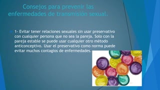 Consejos para prevenir las
enfermedades de transmisión sexual.


1- Evitar tener relaciones sexuales sin usar preservativo
con cualquier persona que no sea la pareja. Solo con la
pareja estable se puede usar cualquier otro método
anticonceptivo. Usar el preservativo como norma puede
evitar muchos contagios de enfermedades.

 