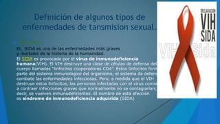Definición de algunos tipos de
enfermedades de tansmision sexual.


VIH /SIDA:

EL SIDA es una de las enfermedades más graves
y mortales de la historia de la humanidad.
El SIDA es provocado por el virus de inmunodeficiencia
humana(VIH). El VIH destruye una clase de células de defensa del
cuerpo llamadas “linfocitos cooperadores CD4”. Estos linfocitos forman
parte del sistema inmunológico del organismo, el sistema de defensa que
combate las enfermedades infecciosas. Pero, a medida que el VIH
destruye estos linfocitos, las personas infectadas con el virus comienzan
a contraer infecciones graves que normalmente no se contagiarían; es
decir, se vuelven inmunodeficientes. El nombre de esta afección
es síndrome de inmunodeficiencia adquirida (SIDA)

 