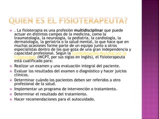  . La fisioterapia es una profesión multidisciplinar que puede
actuar en distintos campos de la medicina, como la
traumatología, la neurología, la pediatría, la cardiología, la
dermatología, la geriatría o la salud mental, lo que hace que en
muchas ocasiones forme parte de un equipo junto a otros
especialistas dentro de los que goza de una gran independencia y
capacidad profesional. Según la Confederación Mundial por la
Fisioterapia (WCPT, por sus siglas en inglés), el fisioterapeuta
está cualificado para:
 Realizar un examen y una evaluación integral del paciente.
 Evaluar los resultados del examen o diagnóstico y hacer juicios
clínicos.
 Determinar cuándo los pacientes deben ser referidos a otro
profesional de la salud.
 Implementar un programa de intervención o tratamiento.
 Determinar el resultado del tratamiento.
 Hacer recomendaciones para el autocuidado.
 