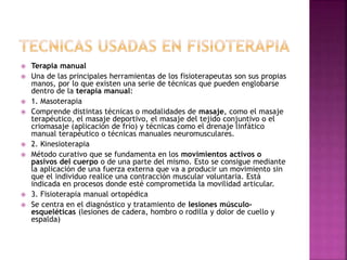  Terapia manual
 Una de las principales herramientas de los fisioterapeutas son sus propias
manos, por lo que existen una serie de técnicas que pueden englobarse
dentro de la terapia manual:
 1. Masoterapia
 Comprende distintas técnicas o modalidades de masaje, como el masaje
terapéutico, el masaje deportivo, el masaje del tejido conjuntivo o el
criomasaje (aplicación de frío) y técnicas como el drenaje linfático
manual terapéutico o técnicas manuales neuromusculares.
 2. Kinesioterapia
 Método curativo que se fundamenta en los movimientos activos o
pasivos del cuerpo o de una parte del mismo. Esto se consigue mediante
la aplicación de una fuerza externa que va a producir un movimiento sin
que el individuo realice una contracción muscular voluntaria. Está
indicada en procesos donde esté comprometida la movilidad articular.
 3. Fisioterapia manual ortopédica
 Se centra en el diagnóstico y tratamiento de lesiones músculo-
esqueléticas (lesiones de cadera, hombro o rodilla y dolor de cuello y
espalda)
 