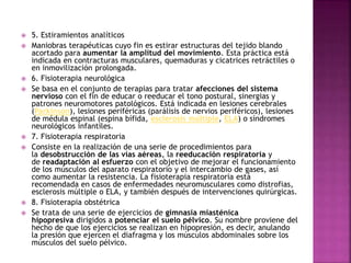  5. Estiramientos analíticos
 Maniobras terapéuticas cuyo fin es estirar estructuras del tejido blando
acortado para aumentar la amplitud del movimiento. Esta práctica está
indicada en contracturas musculares, quemaduras y cicatrices retráctiles o
en inmovilización prolongada.
 6. Fisioterapia neurológica
 Se basa en el conjunto de terapias para tratar afecciones del sistema
nervioso con el fin de educar o reeducar el tono postural, sinergias y
patrones neuromotores patológicos. Está indicada en lesiones cerebrales
(Parkinson), lesiones periféricas (parálisis de nervios periféricos), lesiones
de médula espinal (espina bífida, esclerosis múltiple, ELA) o síndromes
neurológicos infantiles.
 7. Fisioterapia respiratoria
 Consiste en la realización de una serie de procedimientos para
la desobstrucción de las vías aéreas, la reeducación respiratoria y
de readaptación al esfuerzo con el objetivo de mejorar el funcionamiento
de los músculos del aparato respiratorio y el intercambio de gases, así
como aumentar la resistencia. La fisioterapia respiratoria está
recomendada en casos de enfermedades neuromusculares como distrofias,
esclerosis múltiple o ELA, y también después de intervenciones quirúrgicas.
 8. Fisioterapia obstétrica
 Se trata de una serie de ejercicios de gimnasia miasténica
hipopresiva dirigidos a potenciar el suelo pélvico. Su nombre proviene del
hecho de que los ejercicios se realizan en hipopresión, es decir, anulando
la presión que ejercen el diafragma y los músculos abdominales sobre los
músculos del suelo pélvico.
 