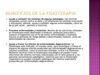  Ayuda a combatir los síntomas de algunas patologías: Las técnicas
empleadas actúan contra el dolor y la inflamación en lesiones musculares
y articulares; además, ayuda a combatir algunas enfermedades, como las
de la piel (acné, psoriasis e ictericia).
 Previene enfermedades y molestias: Muchos de los ejercicios utilizados
en fisioterapia están destinados a reeducar conductas posturales y
mejorar el organismo con el fin de evitar enfermedades y molestias
futuras en personas de riesgo debido a determinados factores, como las
deformidades de columna.
 Ayuda a frenar los efectos de enfermedades degenerativas: La
fisioterapia está indicada, en muchos casos, para amortiguar y frenar el
impacto de algunos efectos producidos por enfermedades degenerativas y
lesiones cerebrales, como la esclerosis múltiple, la ELA o el Parkinson.
Mediante técnicas como la fisioterapia neurológica se pueden tratar
afecciones del sistema nervioso relacionadas con el tono postural y los
patrones neuromotores patológicos, mientras que con la fisioterapia
respiratoria se pueden combatir patologías del sistema respiratorio
producidas por enfermedades degenerativas.
 
