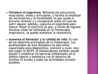  Fortalece el organismo: Refuerza las estructuras
musculares, óseas y articulares, y facilita la amplitud
de movimientos y la flexibilidad, lo que ayuda a
prevenir lesiones y a recuperarse antes en caso de
sufrir alguna; además, capacita al organismo para
tolerar mejor el ejercicio ya que, a través de algunas
técnicas como las utilizadas en la fisioterapia
respiratoria, se puede aumentar la resistencia.
 Aumenta el bienestar y la calidad de vida: Es uno
de los objetivos principales de la fisioterapia. Los
profesionales de esta disciplina no sólo están
capacitados para diagnosticar, prevenir y curar, sino
que según la WCPT, el fisioterapeuta también puede
ayudar a modificar las barreras ambientales en el
ámbito laboral y doméstico con el objetivo de
facilitar el acceso a todas las actividades sociales
posibles.
 