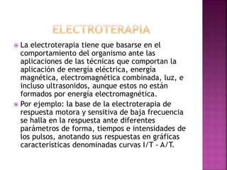  La electroterapia tiene que basarse en el
comportamiento del organismo ante las
aplicaciones de las técnicas que comportan la
aplicación de energía eléctrica, energía
magnética, electromagnética combinada, luz, e
incluso ultrasonidos, aunque estos no están
formados por energía electromagnética.
 Por ejemplo: la base de la electroterapia de
respuesta motora y sensitiva de baja frecuencia
se halla en la respuesta ante diferentes
parámetros de forma, tiempos e intensidades de
los pulsos, anotando sus respuestas en gráficas
características denominadas curvas I/T - A/T.
 