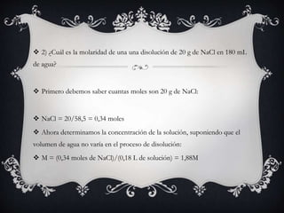  2) ¿Cuál es la molaridad de una una disolución de 20 g de NaCl en 180 mL
de agua?
 Primero debemos saber cuantas moles son 20 g de NaCl:
 NaCl = 20/58,5 = 0,34 moles
 Ahora determinamos la concentración de la solución, suponiendo que el
volumen de agua no varía en el proceso de disolución:
 M = (0,34 moles de NaCl)/(0,18 L de solución) = 1,88M
 