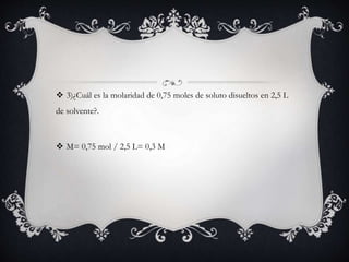  3)¿Cuál es la molaridad de 0,75 moles de soluto disueltos en 2,5 L
de solvente?.
 M= 0,75 mol / 2,5 L= 0,3 M
 