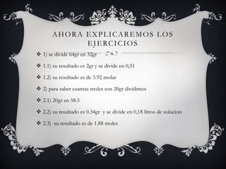 AHORA EXPLICAREMOS LOS
EJERCICIOS
 1) se divide 64gr en 32gr
 1.1) su resultado es 2gr y se divide en 0,51
 1.2) su resultado es de 3.92 molar
 2) para saber cuantas moles son 20gr dividimos
 2.1) 20gr en 58.5
 2.2) su resultado es 0.34gr y se divide en 0,18 litros de solucion
 2.3) su resultado es de 1.88 moles
 