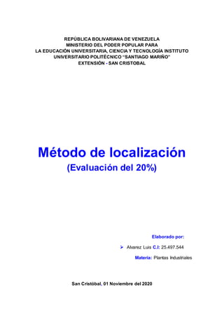 REPÚBLICA BOLIVARIANA DE VENEZUELA
MINISTERIO DEL PODER POPULAR PARA
LA EDUCACIÓN UNIVERSITARIA, CIENCIA Y TECNOLOGÍA INSTITUTO
UNIVERSITARIO POLITÉCNICO “SANTIAGO MARIÑO”
EXTENSIÓN - SAN CRISTOBAL
Método de localización
(Evaluación del 20%)
Elaborado por:
 Alvarez Luis C.I: 25.497.544
Materia: Plantas Industriales
San Cristóbal, 01 Noviembre del 2020
 