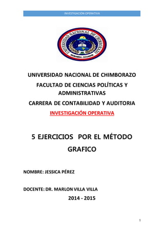1 
INVESTIGACIÒN OPERATIVA 
UNIVERSIDAD NACIONAL DE CHIMBORAZO 
FACULTAD DE CIENCIAS POLÍTICAS Y 
ADMINISTRATIVAS 
CARRERA DE CONTABILIDAD Y AUDITORIA 
INVESTIGACIÓN OPERATIVA 
5 EJERCICIOS POR EL MÉTODO 
GRAFICO 
NOMBRE: JESSICA PÉREZ 
DOCENTE: DR. MARLON VILLA VILLA 
2014 - 2015 
 