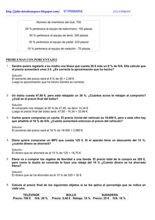 http://julio-detodounpoco.blogspot.com/ 6º PRIMARIA JULIOPROFE
……………………………………………………………………………………………………….….

                        Número de miembros del club: 750

                20 % pertenece al equipo de balonmano: 150 plazas

                  40 % pertenece al equipo de tenis: 300 plazas

                  30 % pertenece al equipo de pádel: 225 plazas

                 10 % pertenece al equipo de natación : 75 plazas


PROBLEMAS CON PORCENTAJES
1   Sandra quiere regalarle a su madre una blusa que cuesta 26 € más un 8 % de IVA. Ella calcula que
    el precio aumentará unos 2 €. ¿Es correcta la aproximación que ha hecho?

    Solución:
    El aumento del precio será el 8 % de 26 = 2,08 €.
    Luego la aproximación que ha hecho Sandra es correcta.



2   Un bolso cuesta 47,80 €, pero está rebajado un 30 %. ¿Cuántos euros te rebajan al comprarlo?
    ¿Cuál es el precio final del bolso?

    Solución:
    Al comprarlo nos rebajan el 30 % de 47,80, es decir 14,34 €.
    Luego el precio final del bolso será: 47,80 - 14,34 = 33,46 €

3   Carlos quiere comprarse un coche. El precio inicial del vehículo es 18.000 €, pero a esta cifra hay
    que añadirle el 16 % de IVA. ¿Cuánto aumentará entonces el precio del vehículo?

    Solución:
    El aumento del precio será el 16 % de 18.000 = 2.880 €


4   Diana quiere comprarse un MP3 que cuesta 125 €. Si el aparato tiene un descuento del 15 %,
    ¿cuánto dinero se ahorrará?

    Solución:
    El dinero que se ahorrará es el 15 % de 125 = 18,75 €

5   Elena va a comprar los regalos de Navidad a una tienda. El precio total de la compra es 320 €,
    pero como la dueña es conocida le hace una rebaja del 10 % ¿Cuánto dinero se ha ahorrado
    Elena?

    Solución:
    El dinero que se ha ahorrado es el 10 % de 320 = 32 €


6   Calcula el precio final de los siguientes objetos si se les aplica el porcentaje que se indica en
    cada uno.

            TELEVISOR                         BOLLO                  SUDADERA
    Precio: 700 € IVA: 20 %        Precio: 0,60 € Rebaja: 10 % Precio: 25 € IVA: 16 %
 