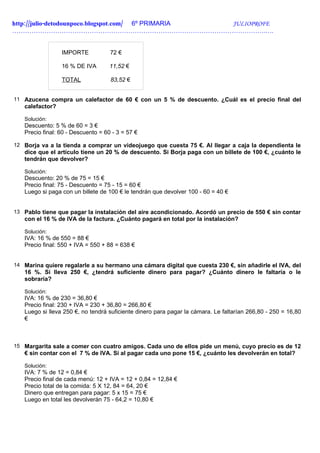 http://julio-detodounpoco.blogspot.com/ 6º PRIMARIA JULIOPROFE
……………………………………………………………………………………………………….….


                 IMPORTE            72 €

                 16 % DE IVA        11,52 €

                 TOTAL              83,52 €


11 Azucena compra un calefactor de 60 € con un 5 % de descuento. ¿Cuál es el precio final del
   calefactor?

   Solución:
   Descuento: 5 % de 60 = 3 €
   Precio final: 60 - Descuento = 60 - 3 = 57 €

12 Borja va a la tienda a comprar un videojuego que cuesta 75 €. Al llegar a caja la dependienta le
   dice que el artículo tiene un 20 % de descuento. Si Borja paga con un billete de 100 €, ¿cuánto le
   tendrán que devolver?

   Solución:
   Descuento: 20 % de 75 = 15 €
   Precio final: 75 - Descuento = 75 - 15 = 60 €
   Luego si paga con un billete de 100 € le tendrán que devolver 100 - 60 = 40 €


13 Pablo tiene que pagar la instalación del aire acondicionado. Acordó un precio de 550 € sin contar
   con el 16 % de IVA de la factura. ¿Cuánto pagará en total por la instalación?

   Solución:
   IVA: 16 % de 550 = 88 €
   Precio final: 550 + IVA = 550 + 88 = 638 €


14 Marina quiere regalarle a su hermano una cámara digital que cuesta 230 €, sin añadirle el IVA, del
   16 %. Si lleva 250 €, ¿tendrá suficiente dinero para pagar? ¿Cuánto dinero le faltaría o le
   sobraría?

   Solución:
   IVA: 16 % de 230 = 36,80 €
   Precio final: 230 + IVA = 230 + 36,80 = 266,80 €
   Luego si lleva 250 €, no tendrá suficiente dinero para pagar la cámara. Le faltarían 266,80 - 250 = 16,80
   €



15 Margarita sale a comer con cuatro amigos. Cada uno de ellos pide un menú, cuyo precio es de 12
   € sin contar con el 7 % de IVA. Si al pagar cada uno pone 15 €, ¿cuánto les devolverán en total?

   Solución:
   IVA: 7 % de 12 = 0,84 €
   Precio final de cada menú: 12 + IVA = 12 + 0,84 = 12,84 €
   Precio total de la comida: 5 X 12, 84 = 64, 20 €
   Dinero que entregan para pagar: 5 x 15 = 75 €
   Luego en total les devolverán 75 - 64,2 = 10,80 €
 