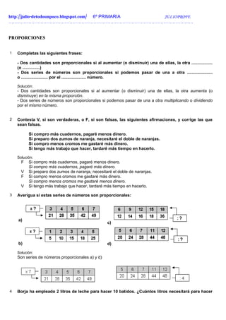 http://julio-detodounpoco.blogspot.com/ 6º PRIMARIA JULIOPROFE
……………………………………………………………………………………………………….….


PROPORCIONES


1   Completas las siguientes frases:

    - Dos cantidades son proporcionales si al aumentar (o disminuir) una de ellas, la otra ..................
    (o ...............)
    - Dos series de números son proporcionales si podemos pasar de una a otra ......................
    o ....................... por el ..................... número.

    Solución:
    - Dos cantidades son proporcionales si al aumentar (o disminuir) una de ellas, la otra aumenta (o
    disminuye) en la misma proporción.
    - Dos series de números son proporcionales si podemos pasar de una a otra multiplicando o dividiendo
    por el mismo número.


2   Contesta V, si son verdaderas, o F, si son falsas, las siguientes afirmaciones, y corrige las que
    sean falsas.

          Si compro más cuadernos, pagaré menos dinero.
          Si preparo dos zumos de naranja, necesitaré el doble de naranjas.
          Si compro menos cromos me gastaré más dinero.
          Si tengo más trabajo que hacer, tardaré más tiempo en hacerlo.

    Solución:
      F   Si compro más cuadernos, pagaré menos dinero.
          Si compro más cuadernos, pagaré más dinero.
      V   Si preparo dos zumos de naranja, necesitaré el doble de naranjas.
      F   Si compro menos cromos me gastaré más dinero.
          Si compro menos cromos me gastaré menos dinero.
      V   Si tengo más trabajo que hacer, tardaré más tiempo en hacerlo.

3   Averigua si estas series de números son proporcionales:




    a)
                                                    c)



    b)                                              d)

    Solución:
    Son series de números proporcionales a) y d)




4   Borja ha empleado 2 litros de leche para hacer 10 batidos. ¿Cuántos litros necesitará para hacer
 
