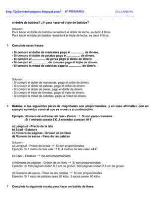 http://julio-detodounpoco.blogspot.com/ 6º PRIMARIA JULIOPROFE
……………………………………………………………………………………………………….….

    el doble de batidos? ¿Y para hacer el triple de batidos?

    Solución:
    Para hacer el doble de batidos necesitará el doble de leche, es decir 4 litros.
    Para hacer el triple de batidos necesitará el triple de leche, es decir 6 litros.


5   Completa estas frases:

    - Si compro el doble de manzanas pago el ................ de dinero.
    - Si compro el doble de patatas pago el ................ de dinero.
    - Si compro el ................ de peras pago el doble de dinero.
    - Si compro el ................... de tomates pago el triple de dinero.
    - Si compro la mitad de cebollas pago la ................ de dinero.



    Solución:
    - Si compro el doble de manzanas, pago el doble de dinero.
    - Si compro el doble de patatas, pago el doble de dinero.
    - Si compro el doble de peras, pago el doble de dinero.
    - Si compro el triple de tomates, pago el triple de dinero.
    - Si compro la mitad de cebollas, pago la mitad de dinero.


6   Razona si los siguientes pares de magnitudes son proporcionales, y en caso afirmativo pon un
    ejemplo numérico como el que se muestra a continuación.

    Ejemplo: Número de entradas de cine - Precio → Sí son proporcionales
             Si 1 entrada cuesta 5 €, 2 entradas cuestan 10 €

    a) Longitud - Precio de la tela
    b) Edad - Estatura
    c) Número de páginas - Grosor de un libro
    d) Número de sacos - Peso de las patatas

    Solución:
    a) Longitud - Precio de la tela → Sí son proporcionales
    Ejemplo: Si 1 metro de tela vale 11 €, 4 metros de tela valen 44 €

    b) Edad - Estatura → No son proporcionales

    c) Número de páginas - Grosor de un libro → Sí son proporcionales
    Ejemplo: Si 100 páginas miden 0,5 cm de grosor, 500 páginas miden 2,5 cm de grosor.

    d) Números de sacos - Peso de las patatas → Sí son proporcionales
    Ejemplo: Si 1 saco de patatas pesa 20 kilos, 3 sacos pesan 60 kilos.


7   Completa la siguiente receta para hacer un batido de fresa:
 