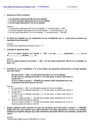 http://julio-detodounpoco.blogspot.com/ 6º PRIMARIA JULIOPROFE
……………………………………………………………………………………………………….….


3   Expresa en forma numérica:

    - 1 cm del plano representa 300 cm en la realidad.
    - 1 cm de la maqueta representa 30 cm en la realidad.
    - 1 cm del mapa representa 7 km en la realidad.

    Solución:
    - 1 cm del plano representa 300 cm en la realidad → La escala sería 1 : 300
    - 1 cm de la maqueta representa 30 cm en la realidad → La escala sería 1 : 30
    - 1 cm del mapa representa 7 km en la realidad → La escala sería 1 : 700.000


4   Si todas las medidas de una diapositiva se han multiplicado por 3, ¿cuál sería la escala que
    representa esta situación?

    Solución:
    La escala que representa la situación sería 1 : 3

5   Competa la siguiente frase:

      Si en un plano aparece una escala 1 : 100, 1 cm del .............. representa ............. cm en
    la .........................., es decir ........... m.

    Solución:
    Si en un plano aparece una escala 1 : 100, 1 cm del plano representa 100 cm en la realidad, es
    decir 1 m


6   Contesta V, si son verdaderas, o F, si son falsas, las siguientes afirmaciones y corrige aquellas
    que sean falsas:

          En una escala 1 : 200, 1 cm del plano equivale a 2 m en la realidad
          Si 150 cm en la realidad equivalen a 1 cm del plano, el plano está hecho a
          escala 150 : 1
          Si en un mapa a escala 1 : 150.000 dos pueblos están separados por 6 cm,
          la distancia real entre ellos es de 6 km

    Solución:
      V   En una escala 1 : 200, 1 cm del plano equivale a 2 m en la realidad
          Si 150 cm en la realidad equivalen a 1 cm del plano, el plano está hecho a
      F   escala 150 : 1
          Si 150 cm en la realidad equivalen a 1 cm del pano, el plano está hecho a
          escala 1 : 150
          Si en un mapa a escala 1 : 150.000 dos pueblos están separados por 6 cm, la
      F   distancia real entre ellos es de 6 km
          Si en un mapa a escala 1 : 150.000 dos pueblos están separados por 6 cm, la
          distancia real entre ellos es de 9 km

7   Ángel y Agustín están mirando un mapa de carreteras que está hecho a escala 1 : 3.000.000.
    Ángel dice que esto significa que cada centímetro del mapa representa a 30 km en la realidad,
    mientras que Agustín asegura que cada centímetro representa 300 km en la realidad. ¿Quién tiene
    razón?

    Solución:
    Tendrá razón Ángel, ya que 3.000.000 cm = 30 km
 