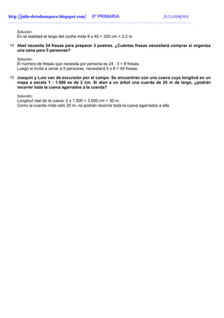 http://julio-detodounpoco.blogspot.com/ 6º PRIMARIA JULIOPROFE
……………………………………………………………………………………………………….….

   Solución:
   En la realidad el largo del coche mide 8 x 40 = 320 cm = 3,2 m

14 Abel necesita 24 fresas para preparar 3 postres. ¿Cuántas fresas necesitará comprar si organiza
   una cena para 5 personas?

   Solución:
   El número de fresas que necesita por persona es 24 : 3 = 8 fresas.
   Luego si invita a cenar a 5 personas, necesitará 5 x 8 = 40 fresas.

15 Joaquín y Luis van de excursión por el campo. Se encuentran con una cueva cuya longitud en un
   mapa a escala 1 : 1.500 es de 2 cm. Si atan a un árbol una cuerda de 20 m de largo, ¿podrán
   recorrer toda la cueva agarrados a la cuerda?

   Solución:
   Longitud real de la cueva: 2 x 1.500 = 3.000 cm = 30 m.
   Como la cuerda mide sólo 20 m, no podrán recorrer toda la cueva agarrados a ella.
 