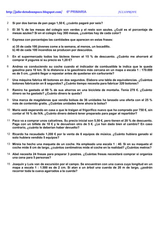 http://julio-detodounpoco.blogspot.com/ 6º PRIMARIA JULIOPROFE
……………………………………………………………………………………………………….….

2   Si por dos barras de pan pago 1,50 €, ¿cuánto pagaré por seis?

3   El 30 % de las mesas del colegio son verdes y el resto son azules. ¿Cuál es el porcentaje de
    mesas azules? Si en el colegio hay 300 mesas, ¿cuántas hay de cada color?

4   Expresa con porcentajes las cantidades que aparecen en estas frases:

    a) 35 de cada 100 jóvenes come a la semana, al menos, un bocadillo.
    b) 40 de cada 100 incendios se producen por descuidos.

5   En el supermercado todos los lácteos tienen el 15 % de descuento. ¿Cuánto me ahorraré al
    comprar 4 yogures si su precio es 1,20 €?

6   Andrea va conduciendo su coche cuando el indicador de combustible le indica que le queda
    gasolina para 10 km. Si la distancia a la gasolinera más cercana en un mapa a escala 1 : 170.000
    es de 5 cm, ¿podrá llegar a repostar antes de quedarse sin carburante?

7   Una máquina fabrica 40 botones en dos segundos. Elabora una tabla de equivalencias. ¿Cuántos
    botones fabricarán en 8 segundos? ¿Cuánto tiempo necesita para fabricar 320 botones?

8   Ramiro ha gastado el 60 % de sus ahorros en una bicicleta de montaña. Tenía 270 €. ¿Cuánto
    dinero se ha gastado? ¿Cuánto dinero le queda?

9   Una marca de magdalenas que vendía bolsas de 36 unidades ha lanzado una oferta con el 25 %
    más de contenido gratis. ¿Cuántas unidades tiene ahora la bolsa?

10 Mario está esperando en casa a que le traigan el frigorífico nuevo que ha comprado por 750 €, sin
    contar el 16 % de IVA. ¿Cuánto dinero deberá tener preparado para pagar al repartidor?

11 Paco va a comprar unos calcetines. Su precio inicial son 5,50 €, pero tienen el 20 % de descuento.
    Paga con un billete de 10 € y le devuelven otro de 5 €. ¿Le han dado bien el cambio? En caso
    contrario, ¿cuánto le deberían haber devuelto?

12 Ricardo ha recaudado 1.200 € por la venta de 6 equipos de música. ¿Cuánto hubiera ganado si
    solo hubiera vendido 5 equipos?

13 Mireia ha hecho una maqueta de un coche. Ha empleado una escala 1 : 40. Si en su maqueta el
    coche mide 8 cm de largo, ¿cuántos centímetros mide el coche en la realidad? ¿Cuántos metros?

14 Abel necesita 24 fresas para preparar 3 postres. ¿Cuántas fresas necesitará comprar si organiza
    una cena para 5 personas?

15 Joaquín y Luis van de excursión por el campo. Se encuentran con una cueva cuya longitud en un
    mapa a escala 1 : 1.500 es de 2 cm. Si atan a un árbol una cuerda de 20 m de largo, ¿podrán
    recorrer toda la cueva agarrados a la cuerda?
 