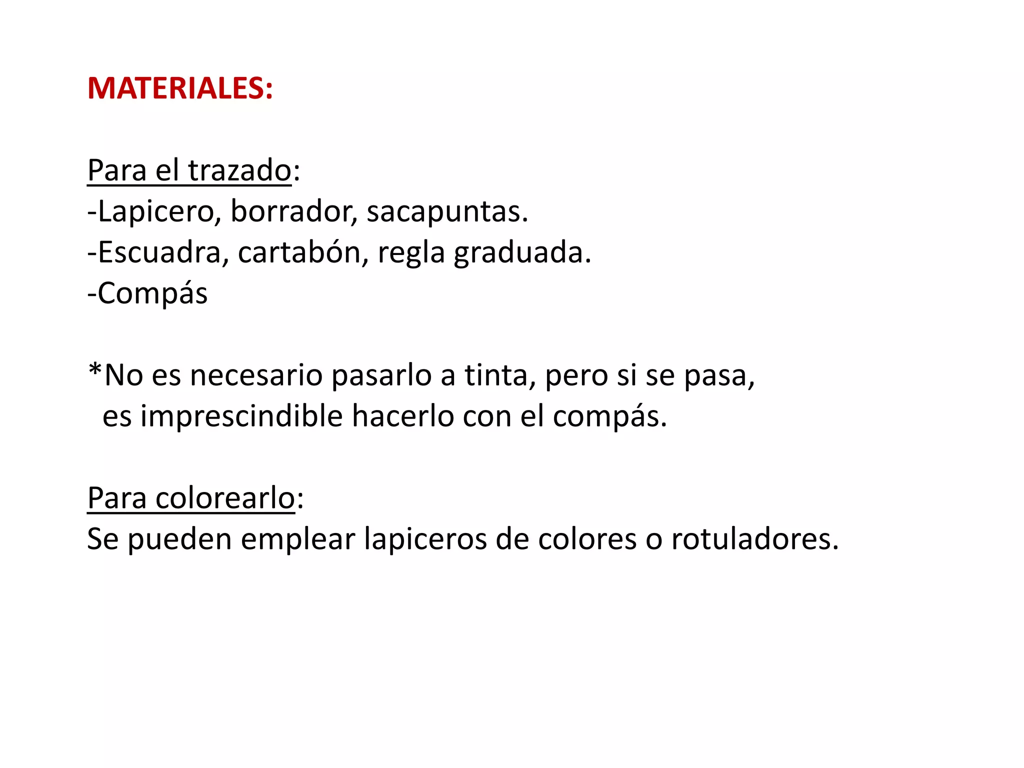 MATERIALES:

Para el trazado:
-Lapicero, borrador, sacapuntas.
-Escuadra, cartabón, regla graduada.
-Compás

*No es necesario pasarlo a tinta, pero si se pasa,
 es imprescindible hacerlo con el compás.

Para colorearlo:
Se pueden emplear lapiceros de colores o rotuladores.
 