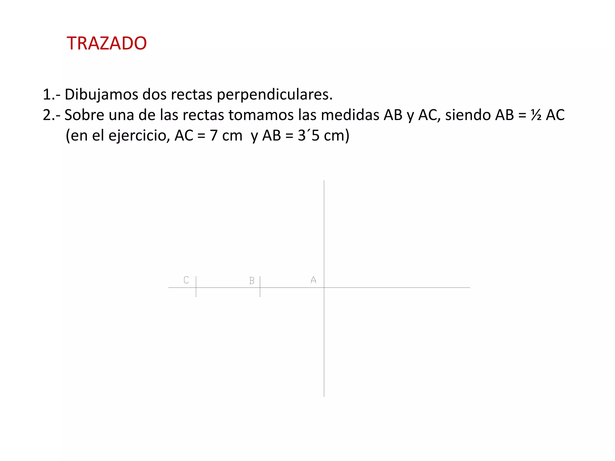 TRAZADO

1.- Dibujamos dos rectas perpendiculares.
2.- Sobre una de las rectas tomamos las medidas AB y AC, siendo AB = ½ AC
    (en el ejercicio, AC = 7 cm y AB = 3´5 cm)
 