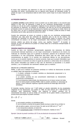 10
El factor más importante que determina el valor de la presión de saturación es la propia
naturaleza del líquido, encontrándose que en general entre líquidos de naturaleza similar, la
presión de vapor a una temperatura dada es tanto menor cuanto mayor es el peso molecular del
líquido.
8.6 PRESIÓN OSMÓTICA
La presión osmótica puede definirse como la presión que se debe aplicar a una solución para
detener el flujo neto de disolvente a través de una membrana semipermeable La presión
osmótica es una de las cuatro propiedades coligativas de las soluciones (dependen del número
de partículas en disolución, sin importar su naturaleza). Se trata de una de las características
principales a tener en cuenta en las relaciones de los líquidos que constituyen el medio interno de
los seres vivos, ya que la membrana plasmática regula la entrada y salida de soluto al medio
extracelular que la rodea, ejerciendo de barrera de control.
Cuando dos soluciones se ponen en contacto a través de una membrana semipermeable
(membrana que deja pasar las moléculas de disolvente pero no las de los solutos), las
moléculas de disolvente se difunden, pasando habitualmente desde la solución con menor
concentración de solutos a la de mayor concentración. Este fenómeno recibe el nombre de
ósmosis, palabra que deriva del griego osmos, que significa "impulso".
2
Al suceder la
ósmosis, se crea una diferencia de presión en ambos lados de la membrana semipermeable: la
presión osmótica.
PRESIÓN OSMÓTICA DE EQUILIBRIO
Cuando se tiene una membrana semipermeable separando dos soluciones de distinta
concentración (llamada hipertónica a la de mayor concentración e hipotónica la de menor), las
moléculas de disolvente (agua por lo general) la atraviesan, pasando de la disolución menos
concentrada a la más concentrada, diluyéndose ésta última cada vez más, hasta que las
concentraciones se igualen. Si el volumen era inicialmente idéntico en las dos soluciones,
ocurre que en la solución hipertónica el volumen aumenta, hasta que la presión hidrostática (que
aumenta debido al incremento de altura h) iguale las presiones a ambos lados de la membrana.
Esta presión hidrostática que detiene el flujo neto de disolvente es equivalente a la presión
osmótica, y es el fundamento del osmómetro utilizado para su medición.
MEDIDA DE LA PRESIÓN OSMÓTICA
Pfeffer, a partir de la medición de presiones osmóticas en multitud de disoluciones de solutos
no volátiles, llegó a las siguientes conclusiones:
1. A presión constante, la presión osmótica es directamente proporcional a la
concentración de soluto.
2. La presión osmótica de una concentración determinada es directamente
proporcional a la temperatura.
3. A una temperatura determinada, dos disoluciones con el mismo número de moles
tienen la misma presión osmótica Pfeffer midió la presión osmótica en soluciones de
azúcar y otras moléculas orgánicas, logrando presiones de hasta algo más de 200
atmósferas
El holandés Jacobus Henricus van 't Hoff realizó un estudio sistemático de las propiedades
coligativas de las disoluciones, que publicó en 1885. En este artículo van 't Hoff formula una
expresión, para disoluciones diluidas, que relaciona la presión osmótica con la
concentración del soluto, la cual es similar a la ecuación de los gases ideales y proporciona la
primera teoría para explicar la presión osmótica:
Dónde:
π, es la presión osmótica, en atmósferas (atm).
R, es la constante universal de los gases ideales (aunque a pesar de su nombre no
sólo se aplica a gases, como es el caso). Su valor es de 0,082 atm·L·K
-1
·mol
-1
.
T, es la temperatura absoluta, en kelvin (K).
c, es la concentración molar o molaridad de la disolución, medida en mol·L
-1
.
Ejemplo: Calcular la presión osmótica a 25 ºC de una disolución de sacarosa 0,0010M
0,0010 mol * 0,08206 L.atm..K
1L
1
.mol
1
.298K 0,024atm 18mmH
 