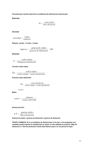 11
Fórmulas para resolver ejercicios y problemas de disoluciones (soluciones)
Molaridad
Densidad
Riqueza , pureza , % masa , % peso
Molalidad
Fracción molar soluto
Fracción molar disolvente
Moles
Gramos por litro
Gramos de soluto + gramos de disolvente = gramos de disolución
TRUCO, CONSEJO. Si en un problema de disoluciones ni me dan, ni me preguntan una
cantidad, puedo suponer la cantidad que yo quiera, lo más utilizado es suponer 100gr de
disolución o 1 litro de disolución siendo esta última la que a mí me parece la mejor.
 