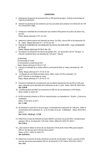 12
EJERCICIOS
1. Disolvemos 45 gramos de amoniaco NH3 en 500 gramos de agua . Calcula el porcentaje en
masa de la disolución.
2. Calcular los gramos de una sustancia que hay que pesar para preparar una disolución de 100
ml y composición 20g/L
3. Averigua la molaridad de una disolución que contiene 58,8 gramos de yoduro de calcio CaI2 ,
por litro.
Datos: Masas atómicas I=127; Ca =40
4. determina cuántos gramos de hidróxido de calcio, Ca (OH)2, hay en 500 ml de disolución 0,6
M. Datos : Masas atómicas H=1 ; O=16 ;Ca =40
5. Calcula la molaridad de una disolución de cloruro de sodio NaCl , cuya composición
es 30 g/L
Datos: Masas atómicas Cl=35,5; Na =23
6. Se prepara una disolución de cloruro de potasio, KCl , con 3g de KCl y 25 cm
3
de agua . la
solución resultante tiene una densidad de 1,05 g/cm
3
. Calcula :
a) Molaridad
b) Porcentaje en masa
c) Composición en gramos por litro
Datos: Masas atómicas Cl=35,5; K =39
7. Calcula la molaridad de un ácido sulfúrico comercial del 95% en masa y densidad de 1,83
g/cm
3
Datos: Masas atómicas H=1; O=16; S =32
8. La etiqueta de una botella de ácido nítrico, HNO3, indica 15,5 M y densidad 1,41
g/cm
3.
Calcular su porcentaje en masa
Datos: Masas atómicas H=1; O=16; N =14
9. Calcula la molaridad de una disolución que se obtiene disolviendo 25 g de KCl en 225 g de
agua, sabiendo que la densidad de la disolución es de 2,1 g/mL. Datos: A(K)=39; A(Cl)=35,5
Sol: 2,86 M
10. ¿Cuántos gramos de HNO3 se encuentran en 200 mL de una disolución 2,5 M? Datos:
A(H)=1;A(N)=14; A(O)=16;
11. El HCl comercial contiene un 35% en masa de ácido y su densidad es 1,18 g/mL. ¿Cuál es su
molaridad?
Datos: A (Cl)=35,5; A (H)=1
Sol: 11,32M
12. Se disuelven 5 g de HCl en 35 g de agua. La densidad de la disolución es 1,06 g/mL. Hallar la
concentración de la disolución en : a) % en masa ;b) en g/l ; c) Molaridad Datos: A(Cl)=35,5;
A(H)=1
Sol: 12,5%; 132,49 g/l ; 3,71M
13. Determina la masa de hidróxido de sodio (NaOH) comercial, de pureza 90%, necesaria para
preparar 100 mL de disolución 1,25 molar. Datos: A(Na)=23; A(O)=16; A(H)=1
Sol: 5,56 g
14. ¿Qué volumen debes de tomar de una disolución 2 M de ácido nítrico HNO3 para preparar
200 cm
3
de otra que sea 0,5 M del mismo ácido?
Datos: A (H)=1; A(N)=14; A(O)=16;
Sol: 0,05 litros
15. Determina el volumen de ácido clorhídrico comercial, de densidad 1,2 g/mL y pureza el 30%,
que hay que tomar para preparar 250 mL de disolución 0,3 M. Datos: A(Cl)=35,5; A(H)=1
Sol: 7,6mL
 