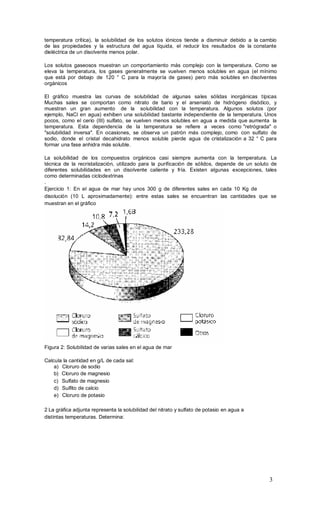 3
temperatura crítica), la solubilidad de los solutos iónicos tiende a disminuir debido a la cambio
de las propiedades y la estructura del agua líquida, el reducir los resultados de la constante
dieléctrica de un disolvente menos polar.
Los solutos gaseosos muestran un comportamiento más complejo con la temperatura. Como se
eleva la temperatura, los gases generalmente se vuelven menos solubles en agua (el mínimo
que está por debajo de 120 ° C para la mayoría de gases) pero más solubles en disolventes
orgánicos
El gráfico muestra las curvas de solubilidad de algunas sales sólidas inorgánicas típicas
Muchas sales se comportan como nitrato de bario y el arseniato de hidrógeno disódico, y
muestran un gran aumento de la solubilidad con la temperatura. Algunos solutos (por
ejemplo, NaCl en agua) exhiben una solubilidad bastante independiente de la temperatura. Unos
pocos, como el cerio (III) sulfato, se vuelven menos solubles en agua a medida que aumenta la
temperatura. Esta dependencia de la temperatura se refiere a veces como "retrógrada" o
"solubilidad inversa". En ocasiones, se observa un patrón más complejo, como con sulfato de
sodio, donde el cristal decahidrato menos soluble pierde agua de cristalización a 32 ° C para
formar una fase anhidra más soluble.
La solubilidad de los compuestos orgánicos casi siempre aumenta con la temperatura. La
técnica de la recristalización, utilizado para la purificación de sólidos, depende de un soluto de
diferentes solubilidades en un disolvente caliente y fría. Existen algunas excepciones, tales
como determinadas ciclodextrinas
.
Ejercicio 1: En el agua de mar hay unos 300 g de diferentes sales en cada 10 Kg de
disolución (10 L aproximadamente): entre estas sales se encuentran las cantidades que se
muestran en el gráfico
Figura 2: Solubilidad de varias sales en el agua de mar
Calcula la cantidad en g/L de cada sal:
a) Cloruro de sodio
b) Cloruro de magnesio
c) Sulfato de magnesio
d) Sulfito de calcio
e) Cloruro de potasio
2 La gráfica adjunta representa la solubilidad del nitrato y sulfato de potasio en agua a
distintas temperaturas. Determina:
 