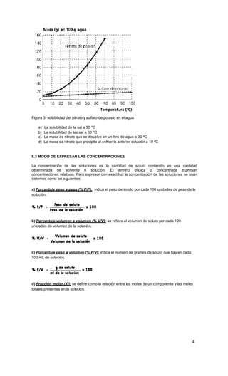 4
Figura 3: solubilidad del nitrato y sulfato de potasio en el agua
a) La solubilidad de la sal a 30 ºC
b) La solubilidad de las sal a 60 ºC
c) La masa de nitrato que se disuelve en un litro de agua a 30 ºC
d) La masa de nitrato que precipita al enfriar la anterior solución a 10 ºC
8.3 MODO DE EXPRESAR LAS CONCENTRACIONES
La concentración de las soluciones es la cantidad de soluto contenido en una cantidad
determinada de solvente o solución. El término diluida o concentrada expresan
concentraciones relativas. Para expresar con exactitud la concentración de las soluciones se usan
sistemas como los siguientes:
a) Porcentaje peso a peso (% P/P): indica el peso de soluto por cada 100 unidades de peso de la
solución.
b) Porcentaje volumen a volumen (% V/V): se refiere al volumen de soluto por cada 100
unidades de volumen de la solución.
c) Porcentaje peso a volumen (% P/V): indica el número de gramos de soluto que hay en cada
100 mL de solución.
d) Fracción molar (Xi): se define como la relación entre las moles de un componente y las moles
totales presentes en la solución.
 