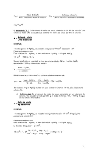 5
Xsto+Xste=1
e) Molaridad ( M ): Es el número de moles de soluto contenido en un litro de solución. Una
solución 3 molar (3M) es aquella que contiene tres moles de soluto por litro de solución.
EJEMPLO:
* Cuántos gramos de AgNO3, se necesitan para preparar 100 cm
3
de solución 1M?
Previamente sabemos que:
Peso molecular del AgNO3 = Masa de 1 mol de AgNO3 = 170 g de AgNO3
100 cm
3
= 100 mL = 0.1 L
Usando la definición de molaridad, se tiene que en una solución 1M hay 1 mol de AgNO3
por cada Litro (1000 mL ) de solución, es decir:
Moles AgNO
M
3
L solución
Utilizando este factor de conversión y los datos anteriores tenemos que:
1mol AgNO
0.1L s ln*
3
1L s ln
170g AgNO
*
3
1mol AgNO3
17g AgNO3
Se necesitan 17 g de AgNO3 diluirlos con agua hasta el volumen de 100 mL, para preparar una
solución 1M.
e) Molalidad (m): Es el número de moles de soluto contenidos en un kilogramo de
solvente. Una solución formada por 36.5 g de ácido clorhídrico, HCl , y 1000 g de agua
es una solución 1 molal (1 m)
EJEMPLO:
* Cuántos gramos de AgNO3, se necesitan pesar para diluirlos con 100 cm
3
de agua, para
preparar una solución 1m?
Previamente sabemos que:
Peso molecular del AgNO3 = Masa de 1 mol de AgNO3 = 170 g de AgNO3
La densidad del agua es 1 g / cm
3
.
100cm
3
H 2 O *
1g H 2 O
3 *
1Kg H 2 O
0.1Kg H 2 O
1cm H 2 O 1000 g H 2 O
 