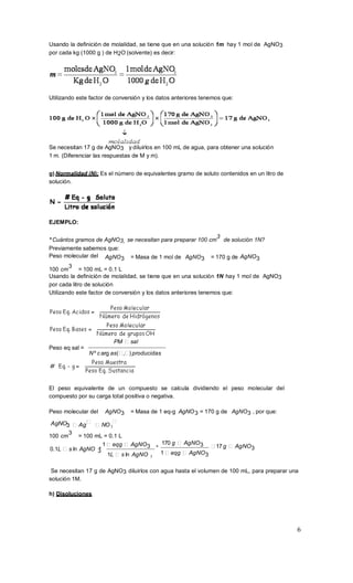 6
3
3
Usando la definición de molalidad, se tiene que en una solución 1m hay 1 mol de AgNO3
por cada kg (1000 g ) de H2O (solvente) es decir:
Utilizando este factor de conversión y los datos anteriores tenemos que:
Se necesitan 17 g de AgNO3 y diluirlos en 100 mL de agua, para obtener una solución
1 m. (Diferenciar las respuestas de M y m).
g) Normalidad (N): Es el número de equivalentes gramo de soluto contenidos en un litro de
solución.
EJEMPLO:
* Cuántos gramos de AgNO3, se necesitan para preparar 100 cm
3
de solución 1N?
Previamente sabemos que:
Peso molecular del AgNO3 = Masa de 1 mol de AgNO3 = 170 g de AgNO3
100 cm
3
= 100 mL = 0.1 L
Usando la definición de molalidad, se tiene que en una solución 1N hay 1 mol de AgNO3
por cada litro de solución
Utilizando este factor de conversión y los datos anteriores tenemos que:
Peso eq sal =
PM sal
Nº c arg as( , ) producidas
El peso equivalente de un compuesto se calcula dividiendo el peso molecular del
compuesto por su carga total positiva o negativa.
Peso molecular del AgNO3 = Masa de 1 eq-g AgNO3 = 170 g de AgNO3 , por que:
AgNO3 Ag NO
100 cm
3
= 100 mL = 0.1 L
0.1L s ln AgNO *
1 eqg AgNO3
3
1L s ln AgNO
*
170 g AgNO3
1 eqg AgNO3
17 g AgNO3
Se necesitan 17 g de AgNO3 diluirlos con agua hasta el volumen de 100 mL, para preparar una
solución 1M.
h) Disoluciones
 