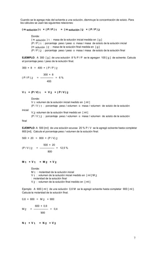 7
Cuando se le agrega más del solvente a una solución, disminuye la concentración de soluto. Para
los cálculos se usan las siguientes relaciones:
( m solución ) 1 × ( P / P ) 1 = ( m solución ) 2 × ( P / P ) 2
Donde:
( m solución ) 1 : masa de la solución inicial medida en [ g ]
(P / P ) 1 : porcentaje peso / peso o masa / masa de soluto de la solución inicial
(m solución ) 2 : masa de la solución final medida en [ g ]
(P / P ) 2 : porcentaje peso / peso o masa / masa de soluto de la solución final
EJEMPLO: A 300 [ g ] de una solución 8 % P / P se le agregan 100 [ g ] de solvente. Calcula
el porcentaje peso / peso de la solución final.
300 × 8 = 400 × ( P / P ) 2
300 × 8
( P / P ) 2 = ————— = 6 %
400
V 1 × (P / V) 1 = V 2 × ( P / V ) 2
inicial
final
Donde:
V 1: volumen de la solución inicial medido en [ ml ]
(P / V ) 1 : porcentaje peso / volumen o masa / volumen de soluto de la solución
V 2: volumen de la solución final medido en [ ml ]
(P / V ) 2 : porcentaje peso / volumen o masa / volumen de soluto de la solución
EJEMPLO: A 500 [ml] de una solución acuosa 20 % P / V se le agregó solvente hasta completar
800 [ml]. Calcula el porcentaje peso / volumen de la solución final.
500 × 20 = 800 × (P / V) 2
500 × 20
(P / V ) 2 = —————– = 12,5 %
800
M 1 × V 1 = M 2 × V 2
Donde:
M 1 : molaridad de la solución inicial
V 1 : volumen de la solución inicial medido en [ ml ] M 2
: molaridad de la solución final
V 2 : volumen de la solución final medido en [ ml ]
Ejemplo: A 600 [ ml ] de una solución 0,6 M se le agregó solvente hasta completar 900 [ ml ].
Calcula la molaridad de la solución final.
0,6 × 600 = M 2 × 900
600 × 0,6
M 2 = ————–— = 0,4
900
N 1 × V 1 = N 2 × V 2
 