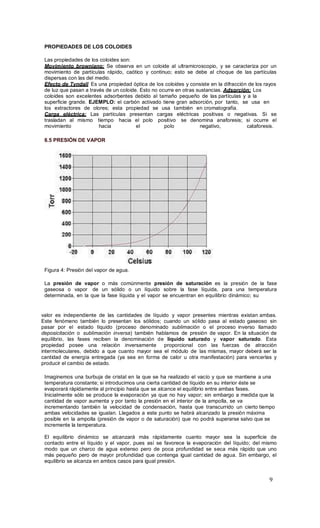 9
PROPIEDADES DE LOS COLOIDES
Las propiedades de los coloides son:
Movimiento browniano: Se observa en un coloide al ultramicroscopio, y se caracteriza por un
movimiento de partículas rápido, caótico y continuo; esto se debe al choque de las partículas
dispersas con las del medio.
Efecto de Tyndall Es una propiedad óptica de los coloides y consiste en la difracción de los rayos
de luz que pasan a través de un coloide. Esto no ocurre en otras sustancias. Adsorción: Los
coloides son excelentes adsorbentes debido al tamaño pequeño de las partículas y a la
superficie grande. EJEMPLO: el carbón activado tiene gran adsorción, por tanto, se usa en
los extractores de olores; esta propiedad se usa también en cromatografía.
Carga eléctrica: Las partículas presentan cargas eléctricas positivas o negativas. Si se
trasladan al mismo tiempo hacia el polo positivo se denomina anaforesis; si ocurre el
movimiento hacia el polo negativo, cataforesis.
8.5 PRESIÓN DE VAPOR
Figura 4: Presión del vapor de agua.
La presión de vapor o más comúnmente presión de saturación es la presión de la fase
gaseosa o vapor de un sólido o un líquido sobre la fase líquida, para una temperatura
determinada, en la que la fase líquida y el vapor se encuentran en equilibrio dinámico; su
valor es independiente de las cantidades de líquido y vapor presentes mientras existan ambas.
Este fenómeno también lo presentan los sólidos; cuando un sólido pasa al estado gaseoso sin
pasar por el estado líquido (proceso denominado sublimación o el proceso inverso llamado
deposicitación o sublimación inversa) también hablamos de presión de vapor. En la situación de
equilibrio, las fases reciben la denominación de líquido saturado y vapor saturado. Esta
propiedad posee una relación inversamente proporcional con las fuerzas de atracción
intermoleculares, debido a que cuanto mayor sea el módulo de las mismas, mayor deberá ser la
cantidad de energía entregada (ya sea en forma de calor u otra manifestación) para vencerlas y
producir el cambio de estado.
Imaginemos una burbuja de cristal en la que se ha realizado el vacío y que se mantiene a una
temperatura constante; si introducimos una cierta cantidad de líquido en su interior éste se
evaporará rápidamente al principio hasta que se alcance el equilibrio entre ambas fases.
Inicialmente sólo se produce la evaporación ya que no hay vapor; sin embargo a medida que la
cantidad de vapor aumenta y por tanto la presión en el interior de la ampolla, se va
incrementando también la velocidad de condensación, hasta que transcurrido un cierto tiempo
ambas velocidades se igualan. Llegados a este punto se habrá alcanzado la presión máxima
posible en la ampolla (presión de vapor o de saturación) que no podrá superarse salvo que se
incremente la temperatura.
El equilibrio dinámico se alcanzará más rápidamente cuanto mayor sea la superficie de
contacto entre el líquido y el vapor, pues así se favorece la evaporación del líquido; del mismo
modo que un charco de agua extenso pero de poca profundidad se seca más rápido que uno
más pequeño pero de mayor profundidad que contenga igual cantidad de agua. Sin embargo, el
equilibrio se alcanza en ambos casos para igual presión.
 