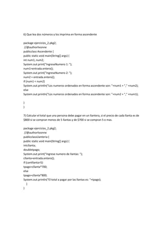 6) Que lea dos números y los imprima en forma ascendente
package ejercicios_2.pkg2;
//@authorIivonne
publicclass Ascendente {
public static void main(String[] args) {
int num1, num2;
System.out.print("IngreseNumero 1: ");
num1=entrada.entero();
System.out.print("IngreseNumero 2: ");
num2 = entrada.entero();
if (num1 < num2)
System.out.println("Los numeros ordenados en forma ascendente son: "+num1 + "," +num2);
else
System.out.println("Los numeros ordenados en forma ascendente son: "+num2 + "," +num1);
}
}
7) Calcular el total que una persona debe pagar en un llantera, si el precio de cada llanta es de
$800 si se compran menos de 5 llantas y de $700 si se compran 5 o mas.
package ejercicios_2.pkg2;
//@authorIivonne
publicclassLlanteria {
public static void main(String[] args) {
intcllanta;
doubletpago;
System.out.print("Ingrese numero de llantas: ");
cllanta=entrada.entero();
if (cantllanta>5)
tpago=cllanta*700;
else
tpago=cllanta*800;
System.out.println("El total a pagar por las llantas es: "+tpago);
}
}
 